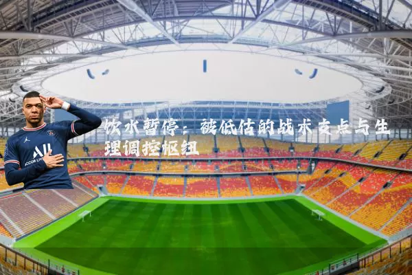 饮水暂停:被低估的战术支点与生理调控枢纽