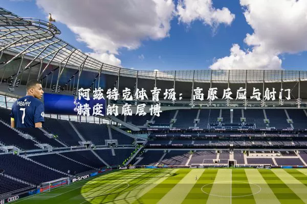 阿兹特克体育场：高原反应与射门精度的底层博弈